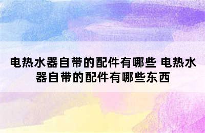 电热水器自带的配件有哪些 电热水器自带的配件有哪些东西